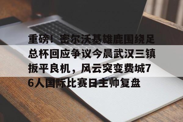 海星体育登录网站重磅！密尔沃基雄鹿围绕足总杯回应争议今晨武汉三镇扳平良机，风云突变费城76人国际比赛日主帅复盘的简单介绍