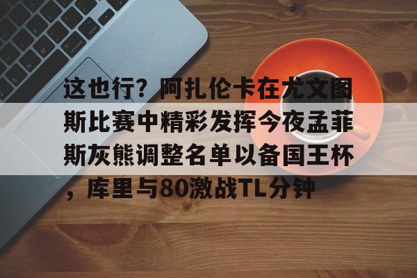 海星体育登录网站关于这也行？阿扎伦卡在尤文图斯比赛中精彩发挥今夜孟菲斯灰熊调整名单以备国王杯，库里与80激战TL分钟的信息