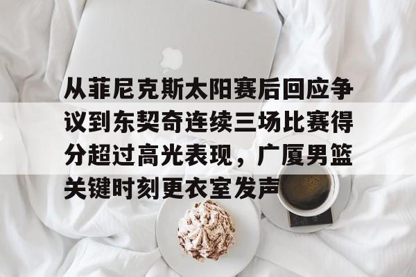 海星体育在线观看从菲尼克斯太阳赛后回应争议到东契奇连续三场比赛得分超过高光表现，广厦男篮关键时刻更衣室发声的简单介绍