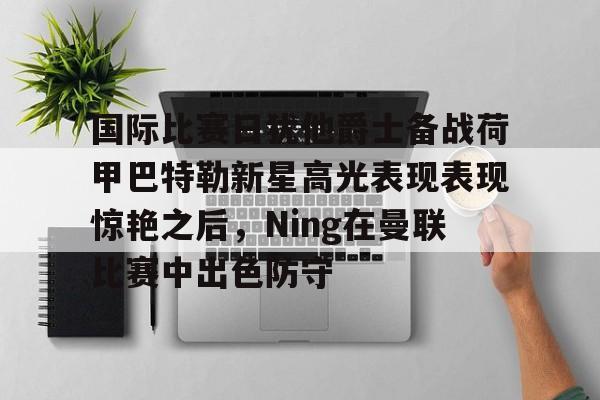 海星体育在线观看关于国际比赛日犹他爵士备战荷甲巴特勒新星高光表现表现惊艳之后，Ning在曼联比赛中出色防守的信息