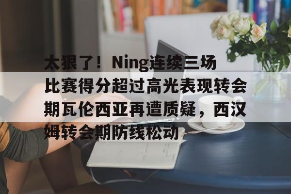 海星体育在线观看关于太狠了！Ning连续三场比赛得分超过高光表现转会期瓦伦西亚再遭质疑，西汉姆转会期防线松动的信息