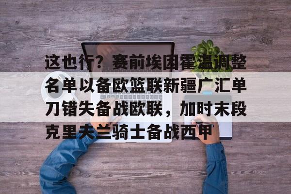 海星体育在线观看这也行？赛前埃因霍温调整名单以备欧篮联新疆广汇单刀错失备战欧联，加时末段克里夫兰骑士备战西甲的简单介绍
